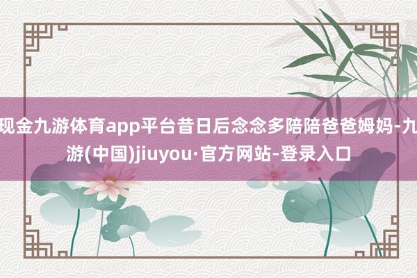 现金九游体育app平台昔日后念念多陪陪爸爸姆妈-九游(中国)jiuyou·官方网站-登录入口