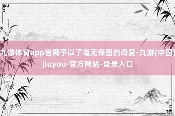 九游体育app官网予以了毫无保留的母爱-九游(中国)jiuyou·官方网站-登录入口