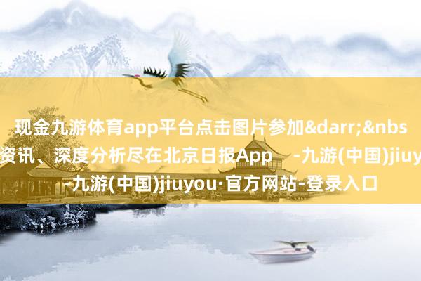 现金九游体育app平台点击图片参加&darr;&nbsp;更多热门速报、巨擘资讯、深度分析尽在北京日报App    -九游(中国)jiuyou·官方网站-登录入口