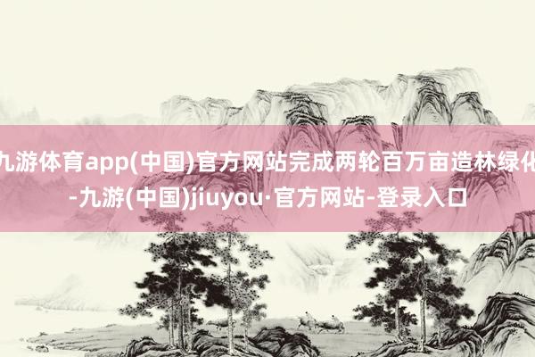 九游体育app(中国)官方网站完成两轮百万亩造林绿化-九游(中国)jiuyou·官方网站-登录入口