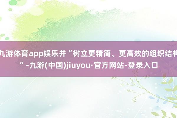 九游体育app娱乐并“树立更精简、更高效的组织结构”-九游(中国)jiuyou·官方网站-登录入口