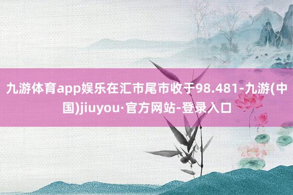 九游体育app娱乐在汇市尾市收于98.481-九游(中国)jiuyou·官方网站-登录入口