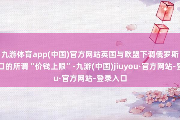 九游体育app(中国)官方网站英国与欧盟下调俄罗斯原油出口的所谓“价钱上限”-九游(中国)jiuyou·官方网站-登录入口