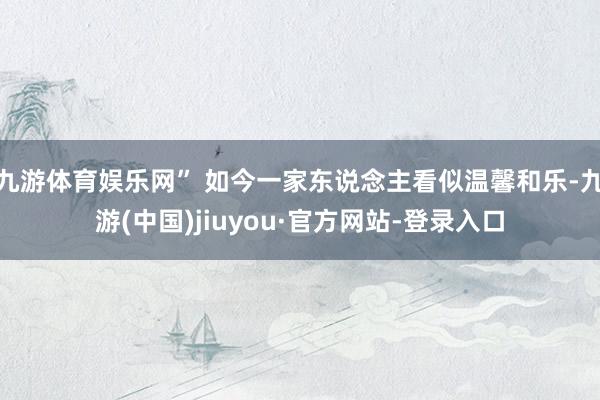 九游体育娱乐网” 如今一家东说念主看似温馨和乐-九游(中国)jiuyou·官方网站-登录入口