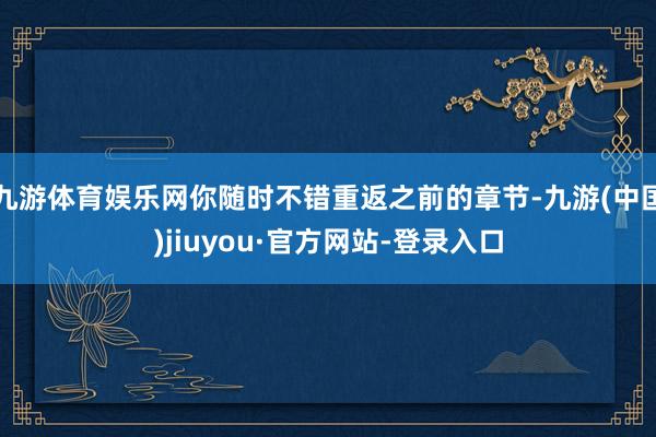 九游体育娱乐网你随时不错重返之前的章节-九游(中国)jiuyou·官方网站-登录入口