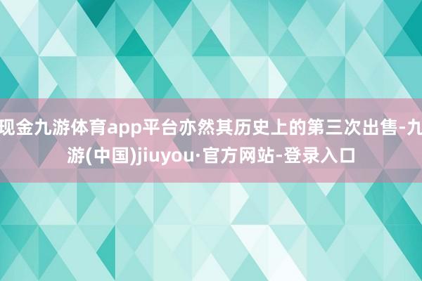 现金九游体育app平台亦然其历史上的第三次出售-九游(中国)jiuyou·官方网站-登录入口