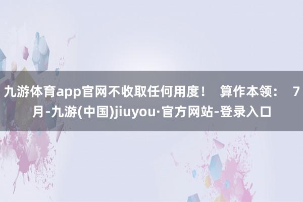 九游体育app官网不收取任何用度！  算作本领：  7月-九游(中国)jiuyou·官方网站-登录入口