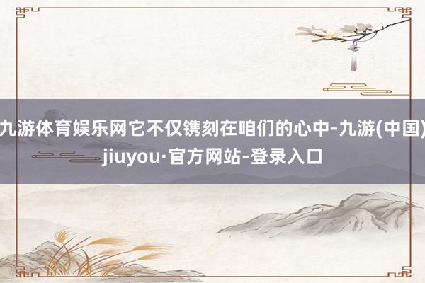 九游体育娱乐网它不仅镌刻在咱们的心中-九游(中国)jiuyou·官方网站-登录入口