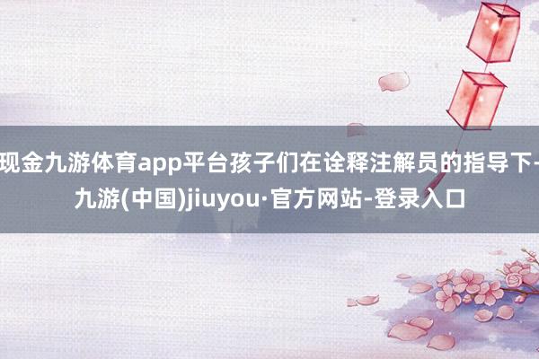 现金九游体育app平台孩子们在诠释注解员的指导下-九游(中国)jiuyou·官方网站-登录入口