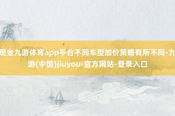 现金九游体育app平台不同车型加价策略有所不同-九游(中国)jiuyou·官方网站-登录入口