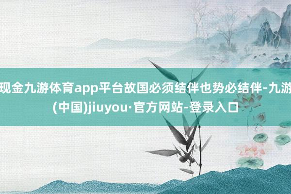 现金九游体育app平台故国必须结伴也势必结伴-九游(中国)jiuyou·官方网站-登录入口
