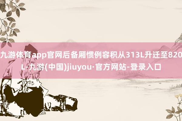 九游体育app官网后备厢惯例容积从313L升迁至820L-九游(中国)jiuyou·官方网站-登录入口