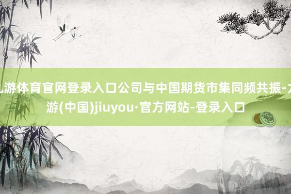 九游体育官网登录入口公司与中国期货市集同频共振-九游(中国)jiuyou·官方网站-登录入口