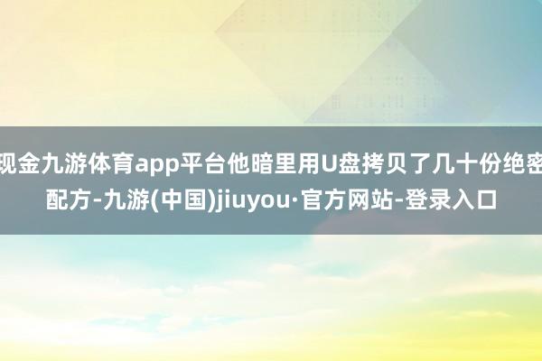 现金九游体育app平台他暗里用U盘拷贝了几十份绝密配方-九游(中国)jiuyou·官方网站-登录入口