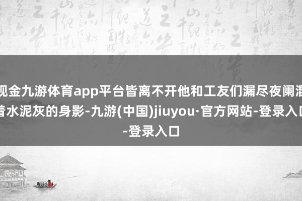 现金九游体育app平台皆离不开他和工友们漏尽夜阑混着水泥灰的身影-九游(中国)jiuyou·官方网站-登录入口