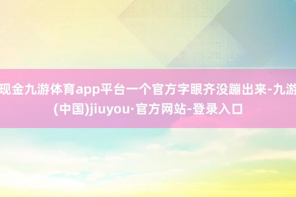 现金九游体育app平台一个官方字眼齐没蹦出来-九游(中国)jiuyou·官方网站-登录入口