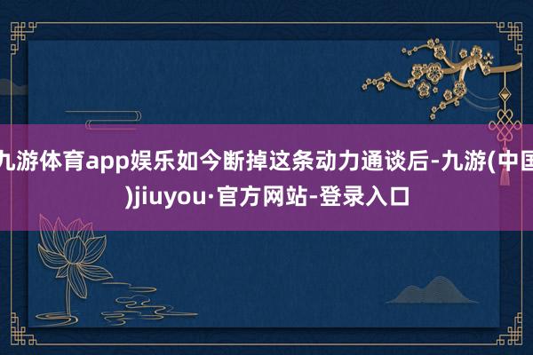 九游体育app娱乐如今断掉这条动力通谈后-九游(中国)jiuyou·官方网站-登录入口