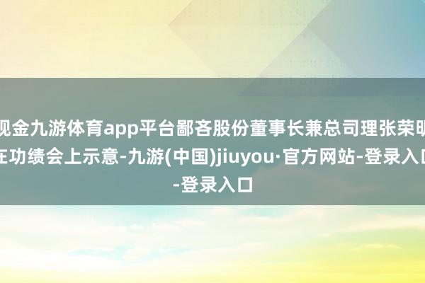 现金九游体育app平台鄙吝股份董事长兼总司理张荣明在功绩会上示意-九游(中国)jiuyou·官方网站-登录入口