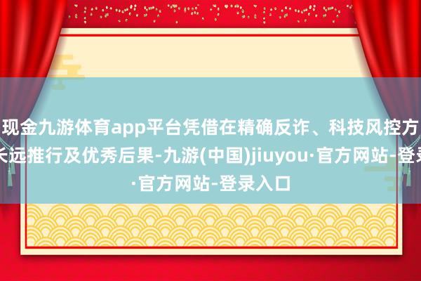 现金九游体育app平台凭借在精确反诈、科技风控方面的长远推行及优秀后果-九游(中国)jiuyou·官方网站-登录入口