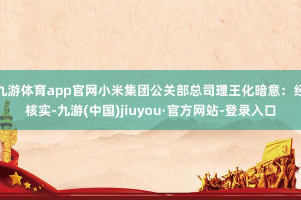 九游体育app官网小米集团公关部总司理王化暗意：经核实-九游(中国)jiuyou·官方网站-登录入口