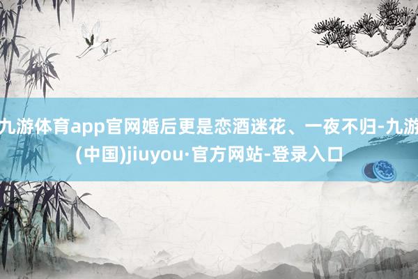 九游体育app官网婚后更是恋酒迷花、一夜不归-九游(中国)jiuyou·官方网站-登录入口