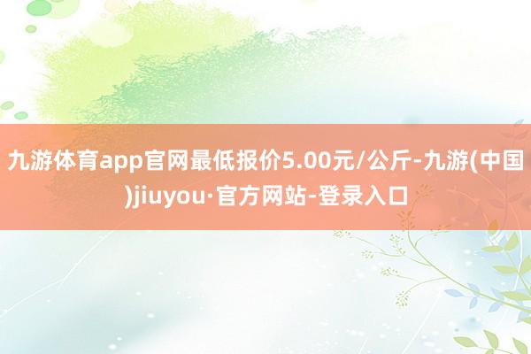 九游体育app官网最低报价5.00元/公斤-九游(中国)jiuyou·官方网站-登录入口