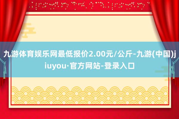 九游体育娱乐网最低报价2.00元/公斤-九游(中国)jiuyou·官方网站-登录入口