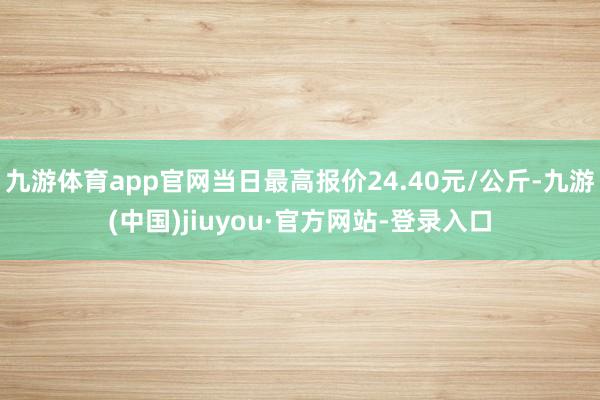 九游体育app官网当日最高报价24.40元/公斤-九游(中国)jiuyou·官方网站-登录入口