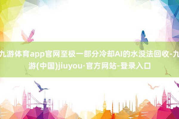 九游体育app官网至极一部分冷却AI的水没法回收-九游(中国)jiuyou·官方网站-登录入口