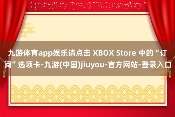 九游体育app娱乐请点击 XBOX Store 中的“订阅”选项卡-九游(中国)jiuyou·官方网站-登录入口