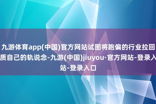 九游体育app(中国)官方网站试图将跑偏的行业拉回实质自己的轨说念-九游(中国)jiuyou·官方网站-登录入口