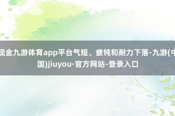现金九游体育app平台气短、疲钝和耐力下落-九游(中国)jiuyou·官方网站-登录入口