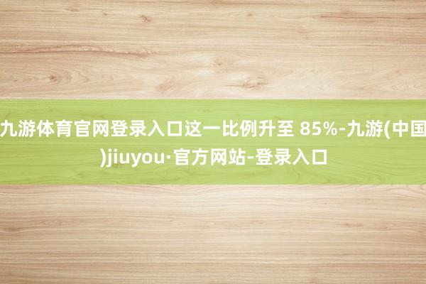 九游体育官网登录入口这一比例升至 85%-九游(中国)jiuyou·官方网站-登录入口