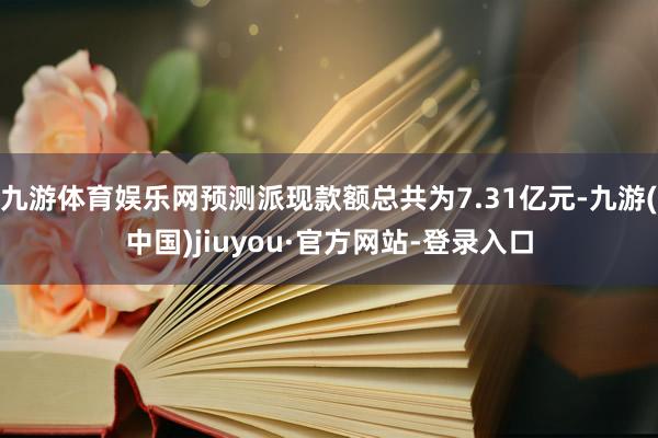 九游体育娱乐网预测派现款额总共为7.31亿元-九游(中国)jiuyou·官方网站-登录入口