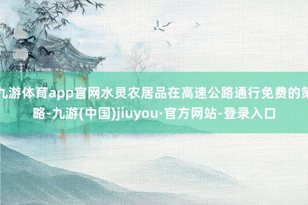 九游体育app官网水灵农居品在高速公路通行免费的策略-九游(中国)jiuyou·官方网站-登录入口