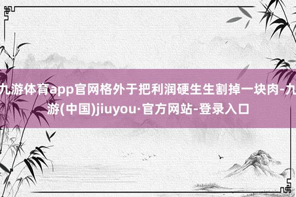 九游体育app官网格外于把利润硬生生割掉一块肉-九游(中国)jiuyou·官方网站-登录入口