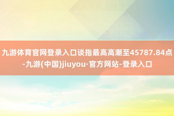 九游体育官网登录入口谈指最高高潮至45787.84点-九游(中国)jiuyou·官方网站-登录入口