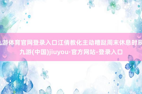九游体育官网登录入口江倩教化主动糟跶周末休息时辰-九游(中国)jiuyou·官方网站-登录入口