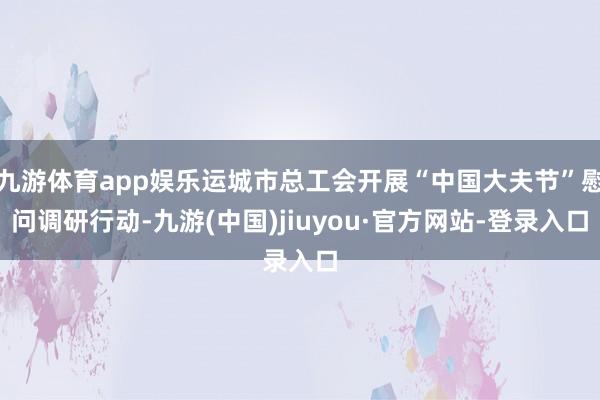 九游体育app娱乐运城市总工会开展“中国大夫节”慰问调研行动-九游(中国)jiuyou·官方网站-登录入口
