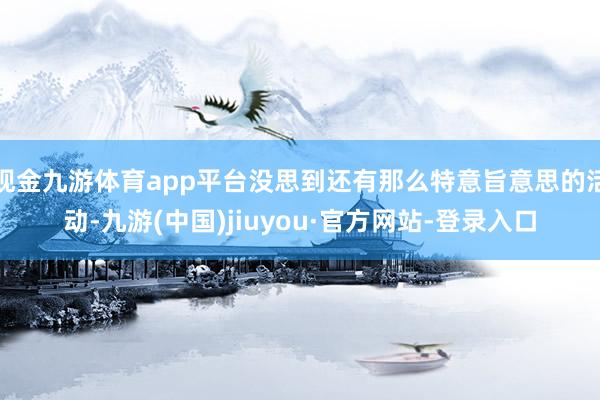 现金九游体育app平台没思到还有那么特意旨意思的活动-九游(中国)jiuyou·官方网站-登录入口
