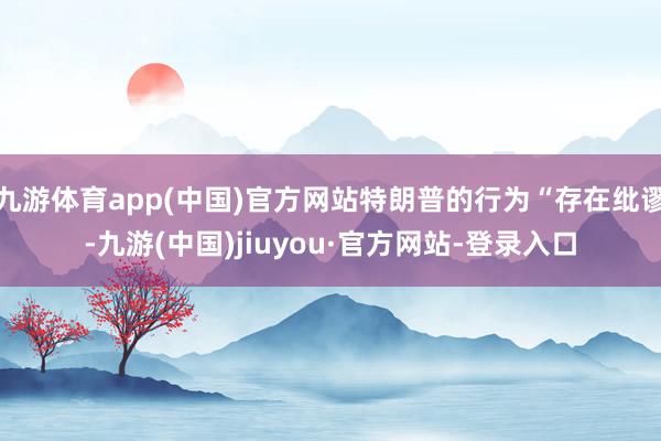 九游体育app(中国)官方网站特朗普的行为“存在纰谬-九游(中国)jiuyou·官方网站-登录入口