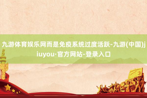 九游体育娱乐网而是免疫系统过度活跃-九游(中国)jiuyou·官方网站-登录入口