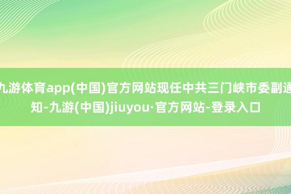 九游体育app(中国)官方网站现任中共三门峡市委副通知-九游(中国)jiuyou·官方网站-登录入口