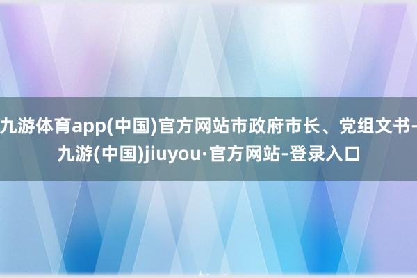 九游体育app(中国)官方网站市政府市长、党组文书-九游(中国)jiuyou·官方网站-登录入口