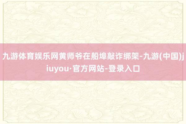 九游体育娱乐网黄师爷在船埠敲诈绑架-九游(中国)jiuyou·官方网站-登录入口