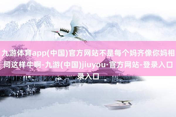 九游体育app(中国)官方网站不是每个妈齐像你妈相同这样牛啊-九游(中国)jiuyou·官方网站-登录入口