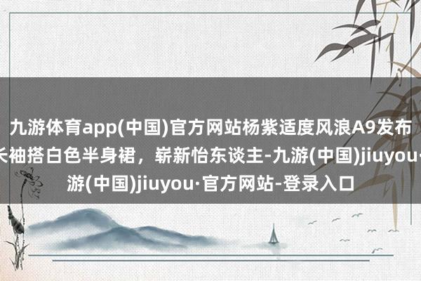九游体育app(中国)官方网站杨紫适度风浪A9发布会返京，蓝色条纹长袖搭白色半身裙，崭新怡东谈主-九游(中国)jiuyou·官方网站-登录入口