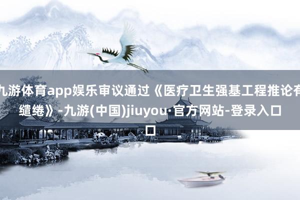 九游体育app娱乐审议通过《医疗卫生强基工程推论有缱绻》-九游(中国)jiuyou·官方网站-登录入口