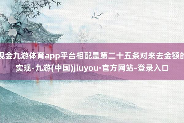 现金九游体育app平台相配是第二十五条对来去金额的实现-九游(中国)jiuyou·官方网站-登录入口
