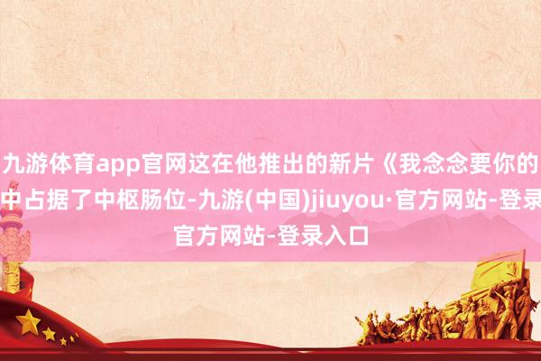 九游体育app官网这在他推出的新片《我念念要你的性》中占据了中枢肠位-九游(中国)jiuyou·官方网站-登录入口